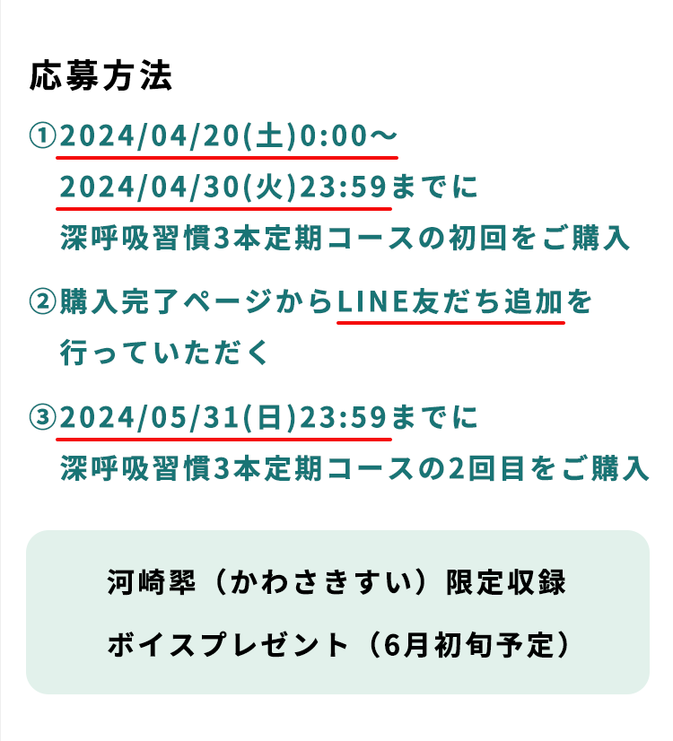 応募方法 ①2024/04/20(土)0:00〜2024/04/30(火)23:59までに深呼吸習慣3本定期コースの初回をご購入 ②購入完了ページからLINE友だち追加を行っていただく ③2024/05/31(日)23:59までに深呼吸習慣3本定期コースの2回目をご購入 河崎翆（かわさきすい）限定収録ボイスプレゼント（6月初旬予定）