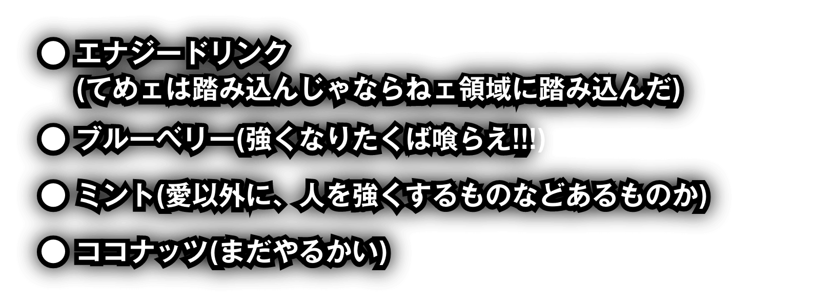 エナジードリンク(てめェは踏み込んじゃならねェ領域に踏み込んだ)　ブルーベリー(強くなりたくば喰らえ!!!)　ミント(愛以外に、人を強くするものなどあるものか)　ココナッツ(まだやるかい)